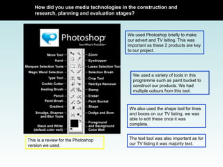 We used Photoshop briefly to make our advert and TV lsiting. This was important as these 2 products are key to our project.  This is a review for the Photoshop version we used. How did you use media technologies in the construction and research, planning and evaluation stages? We used a variety of tools in this programme such as paint bucket to construct our products. We had multiple colours from this tool. We also used the shape tool for lines and boxes on our TV listing, we was able to edit these once it was complete.  The text tool was also important as for our TV listing it was majority text.  