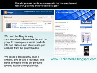 How did you use media technologies in the construction and research, planning and evaluation stages? www.TLNinmedia.blogspot.com We used this Blog for easy communication between teacher and our group, to converge our media products onto one platform and allows us to get feedback from the general public.  We posed a blog roughly once a fortnight, give or take a few days. This allows someone to see our products develop in a chronological order. 