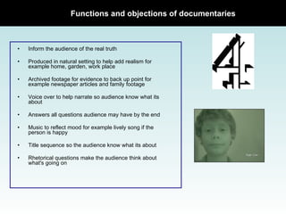 Functions and objections of documentaries Inform the audience of the real truth Produced in natural setting to help add realism for example home, garden, work place Archived footage for evidence to back up point for example newspaper articles and family footage Voice over to help narrate so audience know what its about Answers all questions audience may have by the end Music to reflect mood for example lively song if the person is happy Title sequence so the audience know what its about Rhetorical questions make the audience think about what's going on 