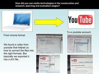How did you use media technologies in the construction and research, planning and evaluation stages? From imovie format To a youtube account. We found a video from youtube that helped us how to convert the files into the right formats. But basically we exported it into a AVI file.  