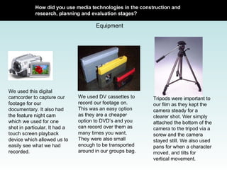 How did you use media technologies in the construction and research, planning and evaluation stages? Equipment We used this digital camcorder to capture our footage for our documentary. It also had the feature night cam which we used for one shot in particular. It had a touch screen playback device which allowed us to easily see what we had recorded.  We used DV cassettes to record our footage on. This was an easy option as they are a cheaper option to DVD’s and you can record over them as many times you want. They were also small enough to be transported around in our groups bag.  Tripods were important to our film as they kept the camera steady for a clearer shot. Wer simply attached the bottom of the camera to the tripod via a screw and the camera stayed still. We also used pans for when a character moved, and tilts for vertical movement.  