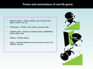 Mise-en-scene –   Home, garden, pub, school, work place, church, car etc. Characters –   Family, work mates, general public. Camera work –   Close up, tracking shots, establishing shots, dolly crane. Editing –   Simple editing Music –   Natural diejectic sounds and some music non diejectic sounds. Forms and conventions of real life genre  