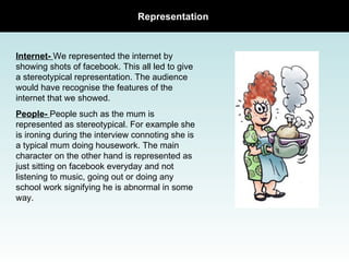 Representation  Internet-  We represented the internet by showing shots of facebook. This all led to give a stereotypical representation. The audience would have recognise the features of the internet that we showed.  People-  People such as the mum is represented as stereotypical. For example she is ironing during the interview connoting she is a typical mum doing housework. The main character on the other hand is represented as just sitting on facebook everyday and not listening to music, going out or doing any school work signifying he is abnormal in some way. 