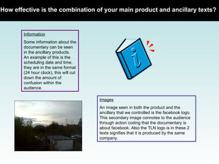 How effective is the combination of your main product and ancillary texts?   Information Some information about the documentary can be seen in the ancillary products. An example of this is the scheduling date and time, they are in the same format (24 hour clock), this will cut down the amount of confusion within the audience.  Images An image seen in both the product and the ancillary that we controlled is the facebook logo. This secondary image connotes to the audience through action coding that the documentary is about facebook. Also the TLN logo is in these 2 texts signifies that it is produced by the same company.  