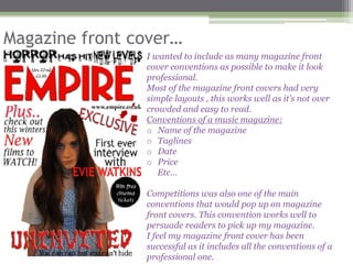 Magazine front cover…
                I wanted to include as many magazine front
                cover conventions as possible to make it look
                professional.
                Most of the magazine front covers had very
                simple layouts , this works well as it’s not over
                crowded and easy to read.
                Conventions of a music magazine:
                o Name of the magazine
                o Taglines
                o Date
                o Price
                   Etc…

                Competitions was also one of the main
                conventions that would pop up on magazine
                front covers. This convention works well to
                persuade readers to pick up my magazine.
                I feel my magazine front cover has been
                successful as it includes all the conventions of a
                professional one.
 