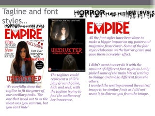 Tagline and font
styles…

                                                      All the font styles have been done to
                                                      make a bigger impact on my poster and
                                                      magazine front cover. Some of the font
                                                      styles elaborate on the horror genre and
                                                      gave them a creepier effect.


                                                      I didn’t want to over do it with the
                                                      amount of different font styles so I only
                                                      picked some of the main bits of writing
                              The taglines could
                                                      to change and make different from the
                              represent a child's
                                                      others.
                              play ground game,
 We carefully chose the                               I wanted the writing around the central
                              hide and seek, with
 tagline to fit the genre of                          image to be similar fonts as I did not
                              the tagline trying to
 our ancillary tasks. The                             want it to distract you from the image.
                              fool the audience of
 one that stood out to us the her innocence.
 most was ‘you can run, but
 you can’t hide’
 
