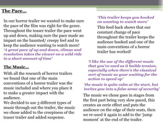 The Pace…
                                                     ‘This trailer keeps you hooked
In our horror trailer we wanted to make sure         on wanting to watch more’
the pace of the film was right for the genre.        This feed back shows that our
Throughout the teaser trailer the pace went          constant change of pace
up and down, making sure the pace made an            throughout the trailer keeps the
impact on the haunted/ creepy feel and to            audience hooked and one of the
keep the audience wanting to watch more!             main conventions of a horror
‘A great pace of up and down, climax and
                                                     trailer has worked!
resolution takes the viewer on a wild ride
in a short amount of time’
                                                ‘I like the use of the different music
The Music…                                      that you've used as it builds tension,
                                                especially when there's the classical
With all the research of horror trailers        sort of music as your waiting for the
we found that one of the main                   action to speed up’
conventions of a horror trailer was the      ‘the music is quite calm at the start, but
music included and where you place it        invites you into a false sense of security’
to make a greater impact with the
                                             The music we chose goes in stages from
audience.
                                             the first part being very slow paced, this
We decided to use 3 different types of
                                             creates an eerie effect and puts the
music through out the trailer, the music
                                             audience on the edge of their seats, then
we chose added to the creepiness of the
                                             we re-used it again to add to the ‘jump
teaser trailer and added suspense.
                                             moment’ at the end of the trailer.
 
