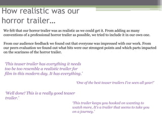 How realistic was our
horror trailer…
We felt that our horror trailer was as realistic as we could get it. From adding as many
conventions of a professional horror trailer as possible, we tried to include it in our own one.

From our audience feedback we found out that everyone was impressed with our work. From
our peers evaluation we found out what bits were our strongest points and which parts impacted
on the scariness of the horror trailer.


‘This teaser trailer has everything it needs
too be too resemble a realistic trailer for
film in this modern day. It has everything.’

                                               ‘One of the best teaser trailers I've seen all year!’

 ‘Well done! This is a really good teaser
 trailer.’
                                             ‘This trailer keeps you hooked on wanting to
                                             watch more, It's a trailer that seems to take you
                                             on a journey.’
 