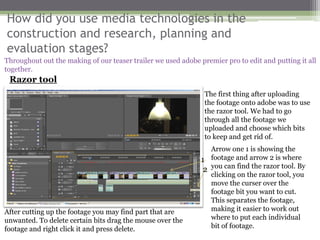 How did you use media technologies in the
construction and research, planning and
evaluation stages?
Throughout out the making of our teaser trailer we used adobe premier pro to edit and putting it all
together.
 Razor tool
                                                                The first thing after uploading
                                                                the footage onto adobe was to use
                                                                the razor tool. We had to go
                                                                through all the footage we
                                                                uploaded and choose which bits
                                                                to keep and get rid of.
                                                                  Arrow one 1 is showing the
                                                               1 footage and arrow 2 is where
                                                                2 you can find the razor tool. By
                                                                  clicking on the razor tool, you
                                                                  move the curser over the
                                                                  footage bit you want to cut.
                                                                  This separates the footage,
After cutting up the footage you may find part that are           making it easier to work out
unwanted. To delete certain bits drag the mouse over the          where to put each individual
footage and right click it and press delete.                      bit of footage.
 