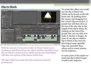 Dip to black
                                                                To create this effect you would
                                                                use the dip to black tool,
                                                                which can be found on the left
                                                                hand side. By holding down
                                                                the mouse and dragging it to
                                                                the correct clip you drop it. A
                                                                purple line will then show at
                                                                the top of the clip, this is the
                                                                length of the dip to black. By
                                                                clicking on the end of the
                                                                purple line you can slide it to
                                                                make it shorter or longer. In
                                                                most of our clip we added a
                                                                dip to black at the end of it,
                                                                this helped make specific
                                                                clips run smoother than
With the amount of research we did, we found trailers were      others and to create tension
continuous and flowed from one clip to another smoothly. From   for the audience.
this we found a certain tool on adobe premier pro that helped
with this conventions of the horror trailer look.               In some parts of the trailer we
                                                                made the dip to black longer
The dip to black tool made the clips continues and look         to add to the suspense.
professional.
 
