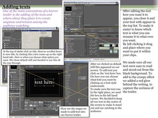 3.
Adding texts
One of the main conventions of a horror                                                                          After editing the text
trailer is the adding of the texts and                                                                           how you want it to
where about they place it to create                                                                              appear, you close it and
suspense and tension among the                                                                                   your text with appear in
audience watching.                                                                                               the top list. To make it
                                                   1.                                                            easier to know which
                                                                                                                 text is what you can
                                                                                                                 rename it to what ever
                                                                                                                 you want.
                                                                                                                 By left clicking it drag
                                                                                                                 and place where you
At the top of adobe click on title, then we scrolled down                                                        want to put it within
to new title, by clicking this a box comes up on the right                                                       your clips.
hand side. Here is when you choose what option you
      2.
want. We chose default still and decided to use this all
the way through.                                                                                                 We made sure all our
                                                                                 After we clicked on default
                                                                                 still this appeared on our      text were easy to read
                                                                                 screen. To add text you         and stood out from the
                                                                                 click on the ‘text here’ box.   black background. To
                                                                                 On here you can choose          add to the creepy effect
                                                                                 what font you want by           we added a red glow
                                                                                 clicking on a font style
                                                                                 underneath.
                                                                                                                 behind the writing, to
                                                                                 To make sure the text was       capture the eeriness of
                                                                                 in the right place, we used     the trailer.
                                                                                 the box in the left hand
                                                                                 corner. We decided to keep
                                                                                 all our text in the centre of
                                                                                 the screen to make it stand
                                                        Here are the stages we   out and eye catching to the
                                                        made to add text into    audience.
                                                        our horror trailer.
 