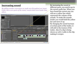 Increasing sound                                                      By increasing the sound at
                                                                      different parts, you need to go to
By adding another convention we made sure throughout our teaser
trailer there were parts of the music/ sound which were louder than
                                                                      the correct audio bar. When you
others.                                                               have found the correct one you
                                                                      will see a yellow line which
                                                                      represents the volume of the
                                                                      sounds. To make the sounds
                                                                      louder you would hold the yellow
                                                                      bar and move it up.
                                                                      By changing the sound increase
                                                                      at certain parts of the trailer, it
                                                                      will add to the tension of the
                                                                      trailer. Also if a clip is being
                                                                      shown as well, it adds to the clip
                                                                      making it creeper.
 