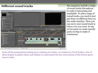 Different sound tracks                                               We wanted to include a range
                                                                     of sound tracks throughout,
                                                                     to make it interesting and
                                                                     watchable. To add a range of
                                                                     sound tracks, you need to just
                                                                     put them on different lines on
                                                                     the audio timeline. Then you
                                                                     can move your sound track to
                                                                     where ever you want. In one
                                                                     or two parts we made specific
                                                                     parts overlap to make it
                                                                     continuous.




From all the preparation leading up to making our trailer, we looked at a lot of trailers, lots of
them helped us gather ideas and helped us understand the key conventions of the horror genre
teaser trailer.
 