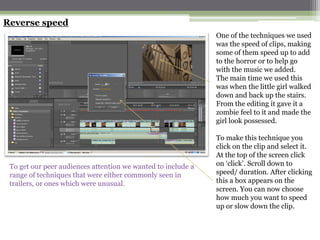 Reverse speed
                                                              One of the techniques we used
                                                              was the speed of clips, making
                                                              some of them speed up to add
                                                              to the horror or to help go
                                                              with the music we added.
                                                              The main time we used this
                                                              was when the little girl walked
                                                              down and back up the stairs.
                                                              From the editing it gave it a
                                                              zombie feel to it and made the
                                                              girl look possessed.

                                                              To make this technique you
                                                              click on the clip and select it.
                                                              At the top of the screen click
 To get our peer audiences attention we wanted to include a   on ‘click’. Scroll down to
 range of techniques that were either commonly seen in        speed/ duration. After clicking
 trailers, or ones which were unusual.                        this a box appears on the
                                                              screen. You can now choose
                                                              how much you want to speed
                                                              up or slow down the clip.
 
