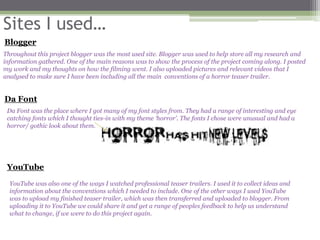 Sites I used…
Blogger
Throughout this project blogger was the most used site. Blogger was used to help store all my research and
information gathered. One of the main reasons was to show the process of the project coming along. I posted
my work and my thoughts on how the filming went. I also uploaded pictures and relevant videos that I
analysed to make sure I have been including all the main conventions of a horror teaser trailer.


Da Font
 Da Font was the place where I got many of my font styles from. They had a range of interesting and eye
 catching fonts which I thought ties-in with my theme ‘horror’. The fonts I chose were unusual and had a
 horror/ gothic look about them.




 YouTube
  YouTube was also one of the ways I watched professional teaser trailers. I used it to collect ideas and
  information about the conventions which I needed to include. One of the other ways I used YouTube
  was to upload my finished teaser trailer, which was then transferred and uploaded to blogger. From
  uploading it to YouTube we could share it and get a range of peoples feedback to help us understand
  what to change, if we were to do this project again.
 