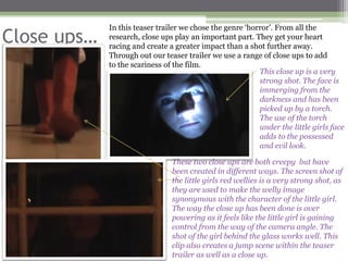 In this teaser trailer we chose the genre ‘horror’. From all the
Close ups…   research, close ups play an important part. They get your heart
             racing and create a greater impact than a shot further away.
             Through out our teaser trailer we use a range of close ups to add
             to the scariness of the film.
                                                           This close up is a very
                                                           strong shot. The face is
                                                           immerging from the
                                                           darkness and has been
                                                           picked up by a torch.
                                                           The use of the torch
                                                           under the little girls face
                                                           adds to the possessed
                                                           and evil look.

                                These two close ups are both creepy but have
                                been created in different ways. The screen shot of
                                the little girls red wellies is a very strong shot, as
                                they are used to make the welly image
                                synonymous with the character of the little girl.
                                The way the close up has been done is over
                                powering as it feels like the little girl is gaining
                                control from the way of the camera angle. The
                                shot of the girl behind the glass works well. This
                                clip also creates a jump scene within the teaser
                                trailer as well as a close up.
 