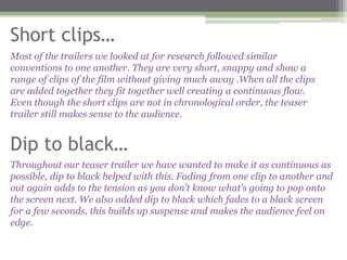 Short clips…
Most of the trailers we looked at for research followed similar
conventions to one another. They are very short, snappy and show a
range of clips of the film without giving much away .When all the clips
are added together they fit together well creating a continuous flow.
Even though the short clips are not in chronological order, the teaser
trailer still makes sense to the audience.


Dip to black…
Throughout our teaser trailer we have wanted to make it as continuous as
possible, dip to black helped with this. Fading from one clip to another and
out again adds to the tension as you don’t know what's going to pop onto
the screen next. We also added dip to black which fades to a black screen
for a few seconds, this builds up suspense and makes the audience feel on
edge.
 