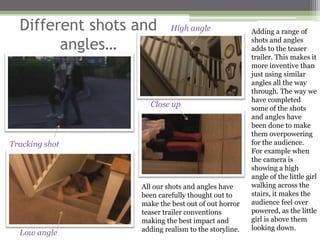 Different shots and      High angle                Adding a range of

        angles…                                      shots and angles
                                                     adds to the teaser
                                                     trailer. This makes it
                                                     more inventive than
                                                     just using similar
                                                     angles all the way
                                                     through. The way we
                                                     have completed
                    Close up                         some of the shots
                                                     and angles have
                                                     been done to make
                                                     them overpowering
Tracking shot                                        for the audience.
                                                     For example when
                                                     the camera is
                                                     showing a high
                                                     angle of the little girl
                  All our shots and angles have      walking across the
                  been carefully thought out to      stairs, it makes the
                  make the best out of out horror    audience feel over
                  teaser trailer conventions         powered, as the little
                  making the best impact and         girl is above them
                  adding realism to the storyline.   looking down.
  Low angle
 