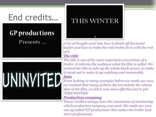 End credits…

               A lot of thought went into how to finish off the teaser
               trailer and how to make the end credits fit in with the rest
               of it.
               The title
               The title is one of the most important conventions of a
               trailer. It informs the audience what the film is called. We
               wanted the title to take up the whole black screen, to make
               it stand out to make it eye catching and memorable.
               Date
               From looking at many examples before we made our own,
               we realised that many of them did not include the release
               date of the film, we felt it was more effective just to put
               ‘THIS WINTER’
               Production company
               Teaser trailers always have the convention of mentioning
               which production company was used. We made our own
               one up called ‘GP productions’ this makes the trailer look
               more professional.
 