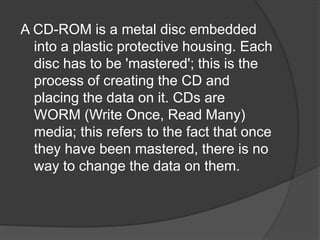 A CD-ROM is a metal disc embedded 
into a plastic protective housing. Each 
disc has to be 'mastered'; this is the 
process of creating the CD and 
placing the data on it. CDs are 
WORM (Write Once, Read Many) 
media; this refers to the fact that once 
they have been mastered, there is no 
way to change the data on them. 
 