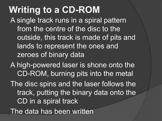 Writing to a CD-ROM 
A single track runs in a spiral pattern 
from the centre of the disc to the 
outside, this track is made of pits and 
lands to represent the ones and 
zeroes of binary data 
A high-powered laser is shone onto the 
CD-ROM, burning pits into the metal 
The disc spins and the laser follows the 
track, putting the binary data onto the 
CD in a spiral track 
The data has been written 
 