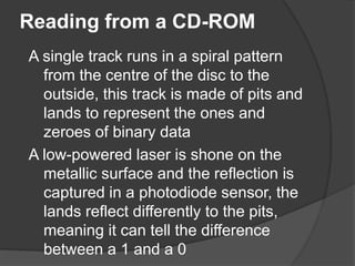 Reading from a CD-ROM 
A single track runs in a spiral pattern 
from the centre of the disc to the 
outside, this track is made of pits and 
lands to represent the ones and 
zeroes of binary data 
A low-powered laser is shone on the 
metallic surface and the reflection is 
captured in a photodiode sensor, the 
lands reflect differently to the pits, 
meaning it can tell the difference 
between a 1 and a 0 
 
