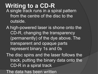 Writing to a CD-R 
A single track runs in a spiral pattern 
from the centre of the disc to the 
outside. 
A high-powered laser is shone onto the 
CD-R, changing the transparency 
(permanently) of the dye above. The 
transparent and opaque parts 
represent binary 1s and 0s 
The disc spins and the laser follows the 
track, putting the binary data onto the 
CD-R in a spiral track 
The data has been written 
 