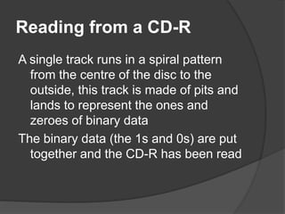 Reading from a CD-R 
A single track runs in a spiral pattern 
from the centre of the disc to the 
outside, this track is made of pits and 
lands to represent the ones and 
zeroes of binary data 
The binary data (the 1s and 0s) are put 
together and the CD-R has been read 
 