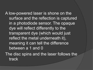 A low-powered laser is shone on the 
surface and the reflection is captured 
in a photodiode sensor. The opaque 
dye will reflect differently to the 
transparent dye (which would just 
reflect the metal underneath it), 
meaning it can tell the difference 
between a 1 and 0 
The disc spins and the laser follows the 
track 
 