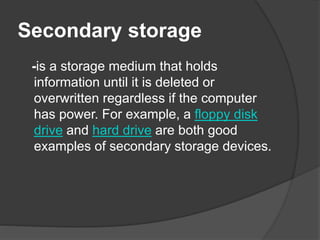 Secondary storage 
-is a storage medium that holds 
information until it is deleted or 
overwritten regardless if the computer 
has power. For example, a floppy disk 
drive and hard drive are both good 
examples of secondary storage devices. 
 