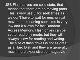 USB Flash drives are solid state, that 
means that there are no moving parts. 
This is very useful for seek times as 
we don't have to wait for mechanical 
movement, meaning seek time is very 
low and it allows for fast Random 
Access Memory. Flash drives can be 
set to read only mode, but they will 
always allow for reading and writing. 
The size of flash drives is not as great 
as a Hard Disk and they are generally 
much more expensive per megabyte 
 