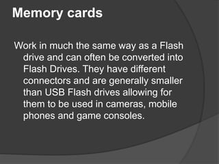 Memory cards 
Work in much the same way as a Flash 
drive and can often be converted into 
Flash Drives. They have different 
connectors and are generally smaller 
than USB Flash drives allowing for 
them to be used in cameras, mobile 
phones and game consoles. 
 