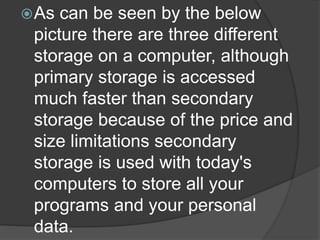 As can be seen by the below 
picture there are three different 
storage on a computer, although 
primary storage is accessed 
much faster than secondary 
storage because of the price and 
size limitations secondary 
storage is used with today's 
computers to store all your 
programs and your personal 
data. 
 