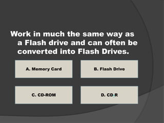 Work in much the same way as 
a Flash drive and can often be 
converted into Flash Drives. 
A. Memory Card 
B. Flash Drive 
C. CD-ROM D. CD-R 
 