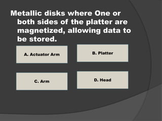Metallic disks where One or 
both sides of the platter are 
magnetized, allowing data to 
be stored. 
A. Actuator Arm 
D. Head 
C. Arm 
B. Platter 
 