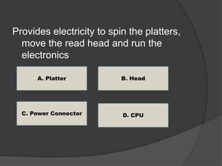 Provides electricity to spin the platters, 
move the read head and run the 
electronics 
A. Platter 
C. Power Connector 
B. Head 
D. CPU 
 