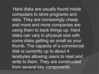 Hard disks are usually found inside 
computers to store programs and 
data. They are increasingly cheap 
and more and more companies are 
using them to back things up. Hard 
disks can vary in physical size with 
some disks getting as small as your 
thumb. The capacity of a commercial 
disk is currently up to about 4 
terabytes allowing users to read and 
write to them. They are constructed 
from several key components 
 