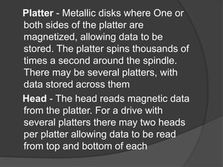 Platter - Metallic disks where One or 
both sides of the platter are 
magnetized, allowing data to be 
stored. The platter spins thousands of 
times a second around the spindle. 
There may be several platters, with 
data stored across them 
Head - The head reads magnetic data 
from the platter. For a drive with 
several platters there may two heads 
per platter allowing data to be read 
from top and bottom of each 
 