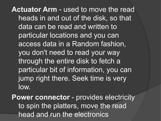 Actuator Arm - used to move the read 
heads in and out of the disk, so that 
data can be read and written to 
particular locations and you can 
access data in a Random fashion, 
you don't need to read your way 
through the entire disk to fetch a 
particular bit of information, you can 
jump right there. Seek time is very 
low. 
Power connector - provides electricity 
to spin the platters, move the read 
head and run the electronics 
 