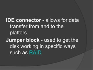 IDE connector - allows for data 
transfer from and to the 
platters 
Jumper block - used to get the 
disk working in specific ways 
such as RAID 
 