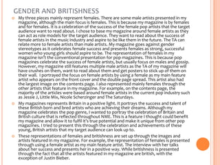 GENDER AND BRITISHNESS






My three pieces mainly represent females. There are some male artists presented in my
magazine, although the main focus is females. This is because my magazine is by females
and for females. It is a celebration of the success of the female pop artists that the target
audience want to read about. I chose to base my magazine around female artists as they
can act as role models for the target audience. They want to read about the success of
female artists in the music industry and aspire to be like them in the future. The TA can
relate more to female artists than male artists. My magazine goes against gender
stereotypes as it celebrates female success and presents females as strong, successful
women who young girls should aspire to be. The representation of females in my
magazine isn’t the conventional presentation for pop magazines. This is because pop
magazines celebrate the success of female artists, but usually focus on males and gossip.
However, my magazine still features multiple male artists as the TA of my magazine will
have crushes on them, want to read about them and get posters to stick up of them on
their wall. I portrayed the focus on female artists by using a female as my main feature
artist who appears on the front cover and the double page spread. This artist also had
the largest image on the contents page. I also represented mainly females through the
other artists that feature in my magazine. For example, on the contents page, the
majority of the articles were based around female artists in the current pop industry such
as Jessie J, Little Mix, Nicole Scherzinger and The Saturdays.
My magazines represents Britain in a positive light. It portrays the success and talent of
these British born and bred artists who are achieving their dreams. Although my
magazine celebrates the pop genre, I wanted to portray the celebration of Britain and
British culture that is reflected throughout NME. This is a feature I thought could benefit
my magazine and allow it to fulfil it’s true potential and make it unique from other pop
magazines. I tried to present this through the celebration and achievements of these
young, British artists that my target audience can look up to.
These representations of females and britishness are set up through the images and
artists featured in my magazine. For example, the representation of females is presented
through using a female artist as my main feature artist. The interview with her talks
about her success and presents her in a positive way. While britishness is presented
through the fact that all the artists featured in my magazine are british, with the
exception of Justin Bieber.

 