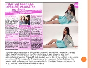 My double page spread focuses solely on the success of a female artist. The colours used also
represent her femininity as they are very feminine colours. This reinforces the positive
representation of women. This double page spread is used to draw in the audience to see Leanne
as a role model. This is successful through the use of fun images and the fact that the article
focuses mainly on her success, classic beauty, perfect boyfriend etc. These are things that the
target audience aspire to have to look up to Leanne.

 