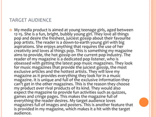 TARGET AUDIENCE


My media product is aimed at young teenage girls, aged between
12-15. She is a fun, bright, bubbly young girl. They love all things
pop and desire the freshest, juiciest gossip about their favourite
pop artists. The reader is a down-to-earth young girl with big
aspirations. She enjoys anything that requires the use of her
creativity and loves al things pop. This is something my magazine
aims to provide, the hot gossip on the current pop industry. The
reader of my magazine is a dedicated pop listener, who is
obsessed with getting the latest pop music magazines. They look
for music magazines that provide the juiciest gossip, the most
exclusive articles and the hottest artists. They will love my
magazine as it provides everything they look for in a music
magazine. It is unique and full of the exclusive information they
can’t get in the other magazines. This is the reason they choose
my product over rival products of its kind. They would also
expect the magazine to provide fun activities such as quizzes,
games and cringe pages. This makes the magazine full of
everything the reader desires. My target audience loves
magazines full of images and posters. This is another feature that
is provided in my magazine, which makes it a hit with the target
audience.

 