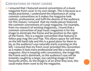 CONVENTIONS OF FRONT COVERS


I ensured that I featured several conventions of a music
magazine front cover in my own design. This is because as a
media practioner, I understand the importance of using
common conventions as it makes the magazine look
realistic, professional, and fulfil the desires of the audience.
For this reason, I ensured that my media pieces featured
the common conventions of a pop magazine. For example,
from my research of existing magazines, I found that a
common convention of pop music magazines is for the
image to dominate the frame and be position to the right
of the frame. This is a regular convention that features in
fellow pop mag We Love Pop. This allows space for sell lines
on the left hand side and this is a good place for them to
be, as the audience’s eye naturally starts scanning on the
left. I ensured that my front cover provided this convention
as it makes it look more professional and like a real pop
magazine. Also in keeping with conventions, the image fills
the frame and is dominant, so the audience’s eye will be
instantly caught by a large, eye catching image of their
favourite artists. As the image is of an artist they love, this
could make them want to by the magazine.

 