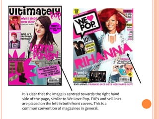 It is clear that the image is centred towards the right hand
side of the page, similar to We Love Pop. FAPs and sell-lines
are placed on the left in both front covers. This is a
common convention of magazines in general.

 
