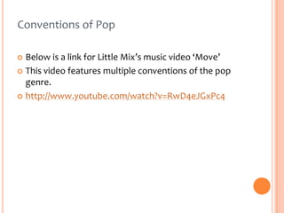 Conventions of Pop
Below is a link for Little Mix’s music video ‘Move’
 This video features multiple conventions of the pop
genre.
 http://www.youtube.com/watch?v=RwD4eJGxPc4


 