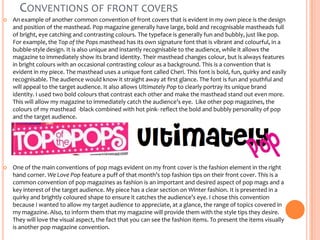 CONVENTIONS OF FRONT COVERS


An example of another common convention of front covers that is evident in my own piece is the design
and position of the masthead. Pop magazine generally have large, bold and recognisable mastheads full
of bright, eye catching and contrasting colours. The typeface is generally fun and bubbly, just like pop.
For example, the Top of the Pops masthead has its own signature font that is vibrant and colourful, in a
bubble-style design. It is also unique and instantly recognisable to the audience, while it allows the
magazine to immediately show its brand identity. Their masthead changes colour, but is always features
in bright colours with an occasional contrasting colour as a background. This is a convention that is
evident in my piece. The masthead uses a unique font called Cheri. This font is bold, fun, quirky and easily
recognisable. The audience would know it straight away at first glance. The font is fun and youthful and
will appeal to the target audience. It also allows Ultimately Pop to clearly portray its unique brand
identity. I used two bold colours that contrast each other and make the masthead stand out even more.
This will allow my magazine to immediately catch the audience’s eye. Like other pop magazines, the
colours of my masthead -black combined with hot pink- reflect the bold and bubbly personality of pop
and the target audience.



One of the main conventions of pop mags evident on my front cover is the fashion element in the right
hand corner. We Love Pop feature a puff of that month’s top fashion tips on their front cover. This is a
common convention of pop magazines as fashion is an important and desired aspect of pop mags and a
key interest of the target audience. My piece has a clear section on Winter fashion. It is presented in a
quirky and brightly coloured shape to ensure it catches the audience’s eye. I chose this convention
because I wanted to allow my target audience to appreciate, at a glance, the range of topics covered in
my magazine. Also, to inform them that my magazine will provide them with the style tips they desire.
They will love the visual aspect, the fact that you can see the fashion items. To present the items visually
is another pop magazine convention.

 