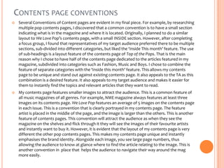 CONTENTS PAGE CONVENTIONS


Several Conventions of Content pages are evident in my final piece. For example, by researching
multiple pop contents pages, I discovered that a common convention is to have a small section
indicating what is in the magazine and where it is located. Originally, I planned to do a similar
layout to We Love Pop’s contents page, with a small INSIDE section. However, after completing
a focus group, I found that representatives of my target audience preferred there to be multiple
sections, sub-divided into different categories, but liked the ‘Inside This month’ feature. The use
of sub-headings is a layout feature of the contents page of Top of the Pops. That is the main
reason why I chose to have half of the contents page dedicated to the articles featured in my
magazine, subdivided into categories such as Fashion, Music and Boys. I chose to combine the
feature of separate categories with the ‘Inside this month’ feature. This allows my contents
page to be unique and stand out against existing contents page. It also appeals to the TA as this
combination is a desired feature. It also appeals to my target audience and makes it easier for
them to instantly find the topics and relevant articles that they want to read.



My contents page features smaller images to attract the audience. This is a common feature of
all music magazines of all genres. For example, NME magazine always features at least three
images on its contents page. We Love Pop features an average of 5 images on the contents page
in each issue. This is a convention that is clearly portrayed in my contents page. The feature
artist is placed in the middle of the page, and the image is larger than the others. This is another
feature of contents pages. This convention will attract the audience as when they see the
magazine on the shelves and flick through it they will see the images of their favourite artists
and instantly want to buy it. However, it is evident that the layout of my contents page is very
different the other pop contents pages. This makes my contents page unique and instantly
emphasises the brand identity. Alongside each image, you see large page numbers, thus
allowing the audience to know at glance where to find the article relating to the image. This is
another convention in place that helps the audience to navigate their way around the mag
more easily.

 