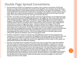 Double Page Spread Conventions








Several features of DPS’s are apparent in my piece. One common convention of DPS that
features is using a Pull-quote from the article as the Headline. For example, Top of the Pop’s
double page spread on Justin Bieber features the headline; “Girls give me a headache.” This is
a pull-quote from the article that is effective in drawing in the audience as they want to know
more about the context of that statement. The headline also features at the top of the left
page. This is due to the fact that our eye’s go to the left side first.
Another convention of double page spreads is that the image features on the right hand side.
This is a common feature of double page spreads in all magazines. This is due to the fact that
when flicking through a magazine, the audience see the right page first. By featuring the
image on the right page, the reader will see the image of their favourite artists and stop to
read the article. This is a convention that I featured in my DPS, however I also adapted this
convention to make my magazine unique. I chose to feature two images of my artist
underneath each other on the right page. I decided to do this as it creates a more personal
and unique touch to the article. It also shows that my artist was having fun on the shoot,
rather than just standing there posing. The images draw in the audience as they insinuate that
the article will be full of the serious information about Leanne’s music, and the fun and
exciting gossip they desire to know. The fun and upbeat feel of my double page spread
reflects the upbeat and laidback style of the pop genre itself.
Another convention I chose to include was using different colours for the questions and
responses. This is a common convention of magazine interviews in general. I felt that this was
an important convention to include as it allows the text to be broken up and looks more
visually appealing. It also makes the article more digestible and flow easier as the reader can
differentiate between the different speakers.
Another convention that I included in my DPS is the use of a stand first under the headline.
This is the strip of boxed text that is presented under the headline. A stand first is used to
give the audience a small insight into the content that the interview will feature. It usually
consists of a the content that will entice the audience the most and make them want to read
the article. In Top of the Pops interview with Justin Bieber, a stand first features underneath
the headline saying; “dating dramas, family feuds and coping with crazy feuds.” This
immediately informs the audience of the content that will feature in the magazine and that is
the desired information that they want to know. My DPS features a stand first underneath
the headline that is presented in a bold and vibrantly coloured rectangle. It is short and
snappy and draws in the reader.

 