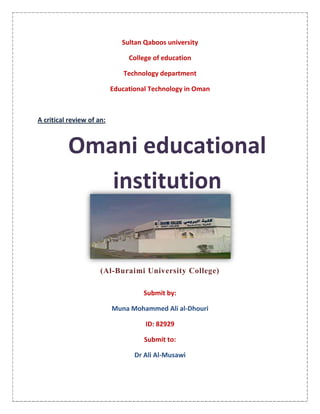 Sultan Qaboos university<br />College of education<br />Technology department<br />Educational Technology in Oman<br />A critical review of an:Omani educational institution<br />1276350194945<br />(Al-Buraimi University College)<br />Submit by:<br />Muna Mohammed Ali al-Dhouri<br />ID: 82929<br />Submit to: <br />Dr Ali Al-Musawi<br />This is the rubric which I used to evaluate Al-Buraimi University College.<br />The Partnership for<br />Lifelong Learning<br />Web Olympics<br />Scoring Rubric<br />Standards Level 1 Level 2 Level 3 Level 4 Level 5 Writing Process Difficult to understand, sentence fragments, bad structure, spelling, and other errors. Many errors but consistent line of thought Easy to understand; perfect spelling; one or two grammar, syntax, or semantic problems Same as level 3 but no errors Clear, concise, well-written online content Web Page (HTML) Creation Skills No HTML formatting tags; text is not broken into paragraphs Text is broken into paragraphs; headings are used; no other HTML Tags Headings;Title;Tags such as, preformatted text; styles;centering;horizontal lines.lists,etc. Same as level 3 plus images and hyperlinks to related material Same as level 4 plus at least two lists, images as hyperlinks; color or background image, Frames, tables, or image map Web Page Layout Layout has no structure or organization Text broken into paragraphs and sections Headings label sections and create hierarchy; some consistency Hierarchy closely follows meaning; headings and styles are consistent within pages; text, images, and links flow together Consistent format; extends the information page-to-page; easy to read; attention to different browsers and their quirks Navigation One Page One page with title bar added, heading, etc. Two pages (or one page with links within page or to other resources);navigation between pages; links work Three or more pages with clear order, labeling, and navigation between pages; all links work Title page with other pages branching off, and at least four pages total; navigation path is clear and logical; all links work Marketing Your School Basic school statistics Basic school statistics, photos of school, activities Shows school activities, calendar of events, curriculum, etc. Creates a positive image of the school; shows what is happening in the school; gives a sense of the total school community Level 4 plus makes one feel like they would want to attend this school; shows communication with the community; community partnerships; the school is welcoming,open;curricullum is challenging; shows student achievement,etc. <br />,[object Object],The writing process is easy to understand and there were no errors in grammar or spelling.<br />42862551435<br />,[object Object],323850785495The web page has Headings; Title; Tags such as, preformatted text; styles; centering; horizontal lines. Lists and images. There is color & background image, Frames, tables, or image map.<br />,[object Object]